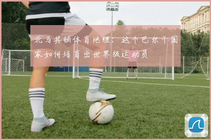 北马其顿体育地理：这个巴尔干国家如何培育出世界级运动员