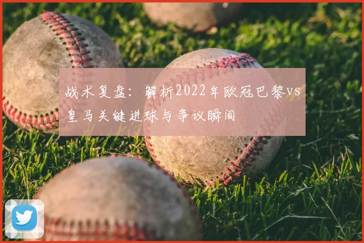 战术复盘：解析2022年欧冠巴黎vs皇马关键进球与争议瞬间