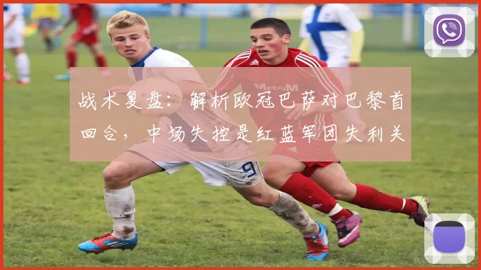 战术复盘：解析欧冠巴萨对巴黎首回合，中场失控是红蓝军团失利关键