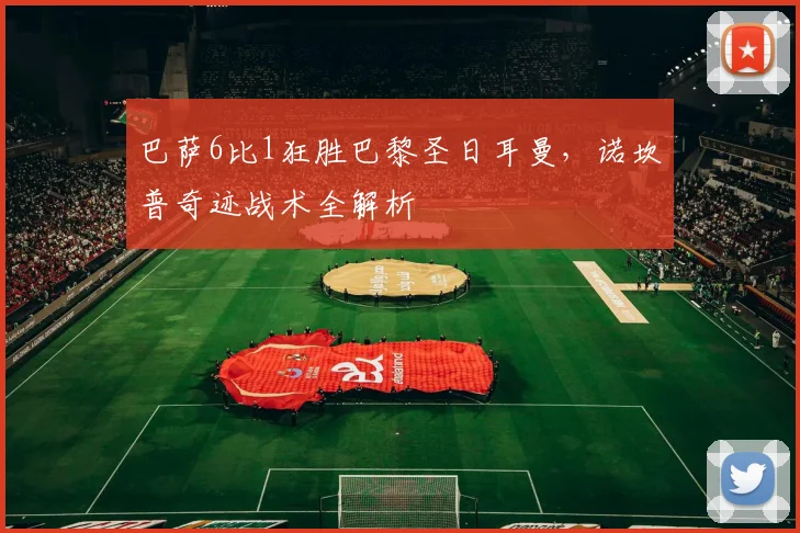 巴萨6比1狂胜巴黎圣日耳曼，诺坎普奇迹战术全解析