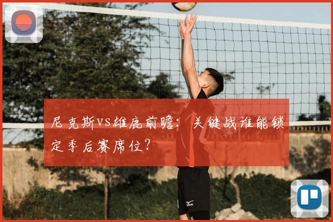 尼克斯vs雄鹿前瞻：关键战谁能锁定季后赛席位？