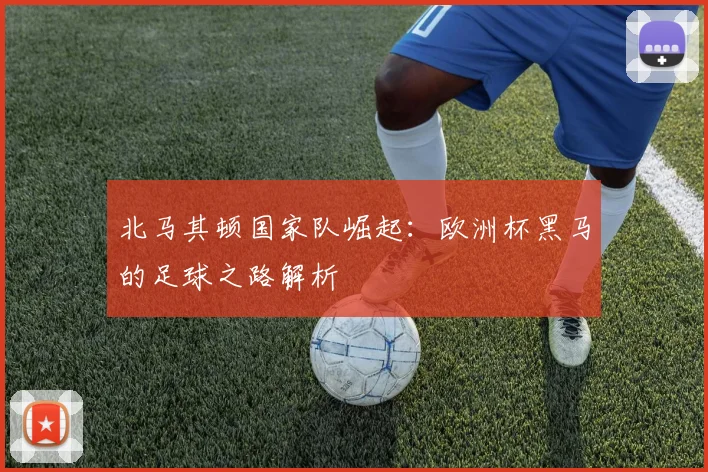 北马其顿国家队崛起：欧洲杯黑马的足球之路解析