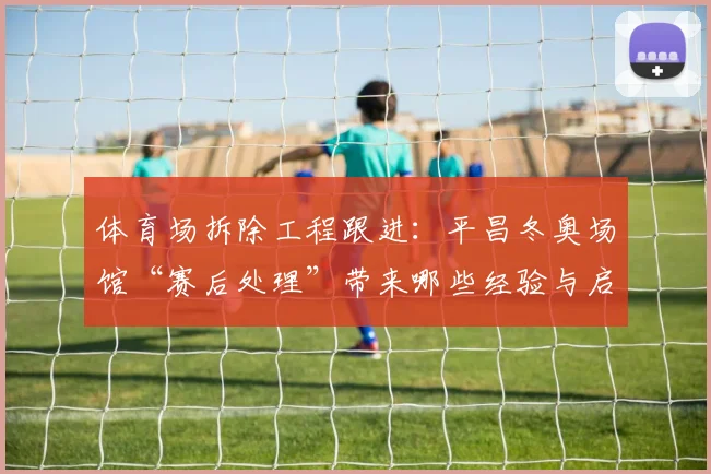 体育场拆除工程跟进：平昌冬奥场馆“赛后处理”带来哪些经验与启示？